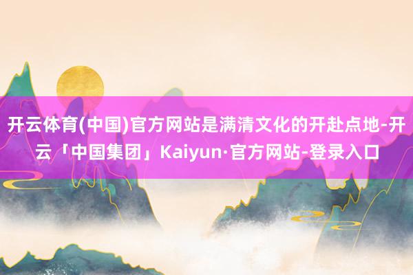 开云体育(中国)官方网站是满清文化的开赴点地-开云「中国集团」Kaiyun·官方网站-登录入口