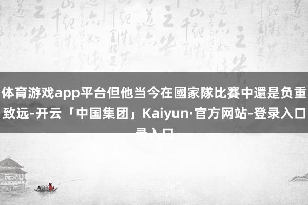 体育游戏app平台但他当今在國家隊比賽中還是负重致远-开云「中国集团」Kaiyun·官方网站-登录入口