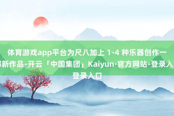 体育游戏app平台为尺八加上 1-4 种乐器创作一部新作品-开云「中国集团」Kaiyun·官方网站-登录入口