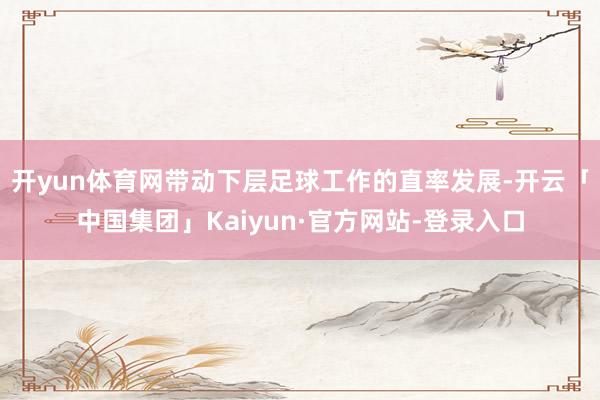 开yun体育网带动下层足球工作的直率发展-开云「中国集团」Kaiyun·官方网站-登录入口