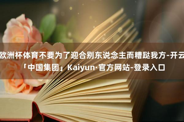 欧洲杯体育不要为了迎合别东说念主而糟跶我方-开云「中国集团」Kaiyun·官方网站-登录入口