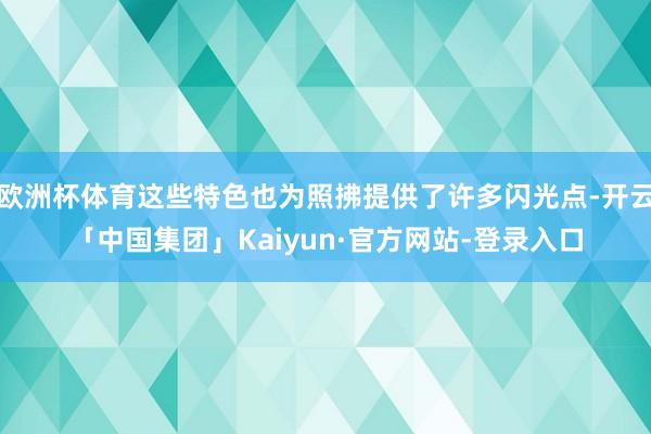 欧洲杯体育这些特色也为照拂提供了许多闪光点-开云「中国集团」Kaiyun·官方网站-登录入口