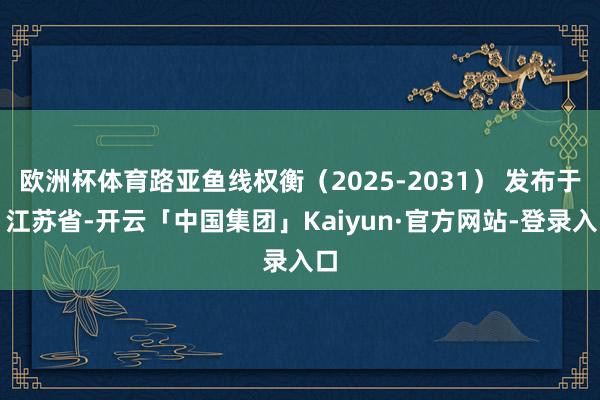 欧洲杯体育路亚鱼线权衡（2025-2031） 发布于：江苏省-开云「中国集团」Kaiyun·官方网站-登录入口