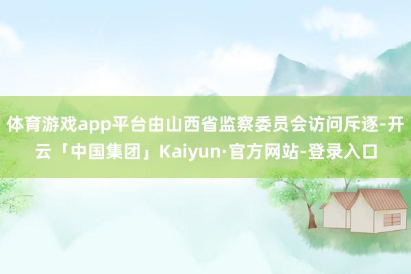 体育游戏app平台由山西省监察委员会访问斥逐-开云「中国集团」Kaiyun·官方网站-登录入口