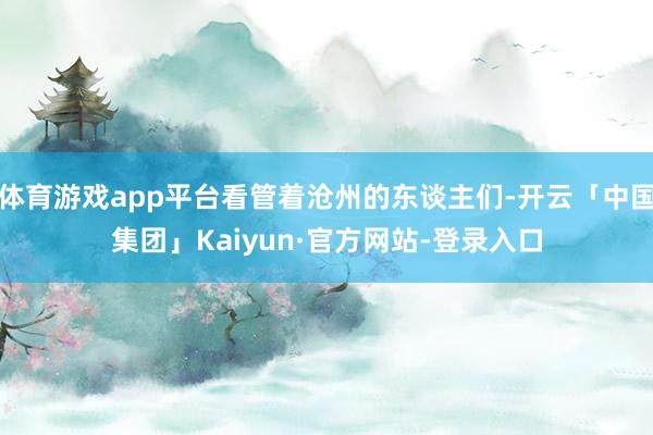 体育游戏app平台看管着沧州的东谈主们-开云「中国集团」Kaiyun·官方网站-登录入口