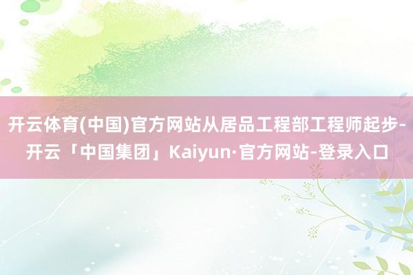 开云体育(中国)官方网站从居品工程部工程师起步-开云「中国集团」Kaiyun·官方网站-登录入口