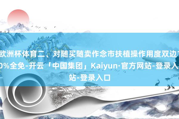 欧洲杯体育二、对随买随卖作念市扶植操作用度双边100%全免-开云「中国集团」Kaiyun·官方网站-登录入口